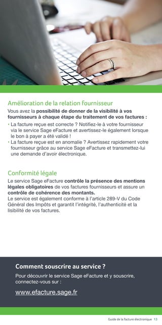 Guide de la facture électronique 13
Amélioration de la relation fournisseur
Vous avez la possibilité de donner de la visibilité à vos
fournisseurs à chaque étape du traitement de vos factures :
• La facture reçue est correcte ? Notifiez-le à votre fournisseur
via le service Sage eFacture et avertissez-le également lorsque
le bon à payer a été validé !
• La facture reçue est en anomalie ? Avertissez rapidement votre
fournisseur grâce au service Sage eFacture et transmettez-lui
une demande d’avoir électronique.
Conformité légale
Le service Sage eFacture contrôle la présence des mentions
légales obligatoires de vos factures fournisseurs et assure un
contrôle de cohérence des montants.
Le service est également conforme à l’article 289-V du Code
Général des Impôts et garantit l’intégrité, l’authenticité et la
lisibilité de vos factures.
Comment souscrire au service ?
Pour découvrir le service Sage eFacture et y souscrire,
connectez-vous sur :
www.efacture.sage.fr
 