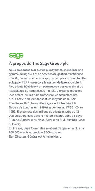 Guide de la facture électronique 15
À propos de The Sage Group plc
Nous proposons aux petites et moyennes entreprises une
gamme de logiciels et de services de gestion d’entreprise
intuitifs, fiables et efficaces, que ce soit pour la comptabilité
et la paie, l’ERP, ou encore la gestion de la relation client.
Nos clients bénéficient en permanence des conseils et de
l’assistance de notre réseau mondial d’experts implantés
localement, qui les aide à résoudre les problèmes liés
à leur activité en leur donnant les moyens de réussir.
Fondée en 1981, la société Sage a été introduite à la
Bourse de Londres en 1989 et est entrée au FTSE 100 en
1999. Elle compte des millions de clients et près de 13
000 collaborateurs dans le monde, répartis dans 23 pays
(Europe, Amérique du Nord, Afrique du Sud, Australie, Asie
et Brésil).
En France, Sage fournit des solutions de gestion à plus de
600 000 clients et emploie 2 000 salariés.
Son Directeur Général est Antoine Henry.
 