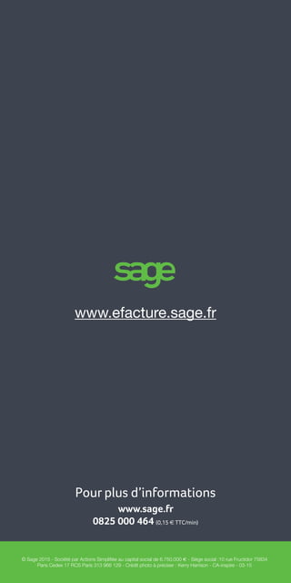Guide de la facture électronique 16
Pour plus d’informations
www.sage.fr
0825 000 464 (0,15 e TTC/min)
© Sage 2015 - Société par Actions Simplifiée au capital social de 6.750.000 e - Siège social :10 rue Fructidor 75834
Paris Cedex 17 RCS Paris 313 966 129 - Crédit photo à préciser : Kerry Harrison - CA-inspire - 03-15
www.efacture.sage.fr
 