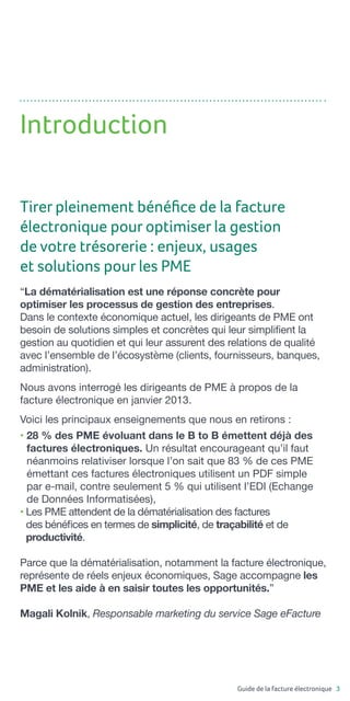Guide de la facture électronique 3
“La dématérialisation est une réponse concrète pour
optimiser les processus de gestion des entreprises.
Dans le contexte économique actuel, les dirigeants de PME ont
besoin de solutions simples et concrètes qui leur simplifient la
gestion au quotidien et qui leur assurent des relations de qualité
avec l’ensemble de l’écosystème (clients, fournisseurs, banques,
administration).
Nous avons interrogé les dirigeants de PME à propos de la
facture électronique en janvier 2013.
Voici les principaux enseignements que nous en retirons :
• 28 % des PME évoluant dans le B to B émettent déjà des
factures électroniques. Un résultat encourageant qu’il faut
néanmoins relativiser lorsque l’on sait que 83 % de ces PME
émettant ces factures électroniques utilisent un PDF simple
par e-mail, contre seulement 5 % qui utilisent l’EDI (Echange
de Données Informatisées),
• Les PME attendent de la dématérialisation des factures
des bénéfices en termes de simplicité, de traçabilité et de
productivité.
Parce que la dématérialisation, notamment la facture électronique,
représente de réels enjeux économiques, Sage accompagne les
PME et les aide à en saisir toutes les opportunités.”
Magali Kolnik, Responsable marketing du service Sage eFacture
Introduction
Tirer pleinement bénéfice de la facture
électronique pour optimiser la gestion
de votre trésorerie : enjeux, usages
et solutions pour les PME
 