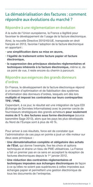 Guide de la facture électronique 5
Répondre aux exigences des grands donneurs
d’ordres
En France, le développement de la facture électronique répond
à un besoin d’optimisation et de fiabilisation des systèmes
d’information des donneurs d’ordres, lesquels ont dès lors
multiplié et imposé les contraintes sur leurs contreparties
TPE / PME.
Cependant, à ce jour, le résultat est une intégration de type EDI
(Echange de Données Informatisées) avec le premier cercle de
fournisseurs stratégiques des grands acheteurs pour seulement
moins de 5 % des factures sous forme électronique (source
baromètre Sage 2013), alors que les pays les plus développés
du Nord de l’Europe sont à plus de 40 %.
Répondre à une réglementation en évolution
A la suite de l’Union européenne, la France a légiféré pour
favoriser le développement de l’usage de la facture électronique.
Ainsi, la nouvelle Directive 2010/45/UE, transposée en droit
français en 2013, favorise l’adoption de la facture électronique
en apportant :
• une simplification dans sa mise en œuvre,
• l’égalité de traitement entre facture papier et facture
électronique,
• la suppression des principaux obstacles réglementaires et
techniques inhérents à la facture électronique, même si, de
ce point de vue, il reste encore du chemin à parcourir.
La dématérialisation des factures : comment
répondre aux évolutions du marché ?
Pour arriver à ces résultats, force est de constater que
l’administration de ces pays en pointe a joué un rôle moteur sur
deux axes principaux :
• Une dématérialisation complète et obligatoire des achats
de l’Etat, qui donne l’exemple, fixe les choix et options
techniques et draine un tissu de PME utilisatrices. La France
a fait un premier pas en ce sens en acceptant la réception de
factures électroniques depuis le 1er
janvier 2012,
• Une réduction des contraintes réglementaires et
techniques imposées aux échanges électroniques de façon
à ce qu’elles ne soient pas supérieures à celles imposées aux
échanges papier et permettent une gestion électronique de
tous les documents de l’entreprise.
 