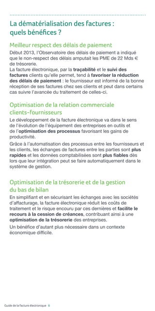 Guide de la facture électronique 6
Meilleur respect des délais de paiement
Début 2013, l’Observatoire des délais de paiement a indiqué
que le non-respect des délais amputait les PME de 22 Mds e
de trésorerie.
La facture électronique, par la traçabilité et le suivi des
factures clients qu’elle permet, tend à favoriser la réduction
des délais de paiement : le fournisseur est informé de la bonne
réception de ses factures chez ses clients et peut dans certains
cas suivre l’avancée du traitement de celles-ci.
Optimisation de la relation commerciale
clients-fournisseurs
Le développement de la facture électronique va dans le sens
de l’évolution de l’équipement des entreprises en outils et
de l’optimisation des processus favorisant les gains de
productivité.
Grâce à l’automatisation des processus entre les fournisseurs et
les clients, les échanges de factures entre les parties sont plus
rapides et les données comptabilisées sont plus fiables dès
lors que leur intégration peut se faire automatiquement dans le
système de gestion.
Optimisation de la trésorerie et de la gestion
du bas de bilan
En simplifiant et en sécurisant les échanges avec les sociétés
d’affacturage, la facture électronique réduit les coûts de
traitement et le risque encouru par ces dernières et facilite le
recours à la cession de créances, contribuant ainsi à une
optimisation de la trésorerie des entreprises.
Un bénéfice d’autant plus nécessaire dans un contexte
économique difficile.
La dématérialisation des factures :
quels bénéfices ?
 
