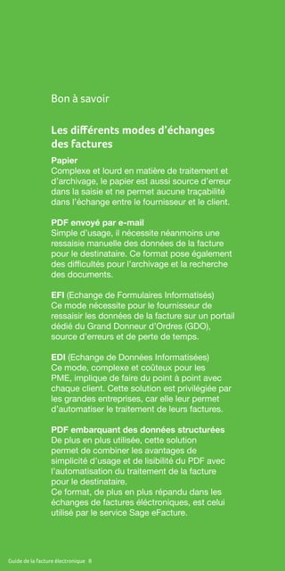Guide de la facture électronique 8
Les différents modes d’échanges
des factures
Papier
Complexe et lourd en matière de traitement et
d’archivage, le papier est aussi source d’erreur
dans la saisie et ne permet aucune traçabilité
dans l’échange entre le fournisseur et le client.
PDF envoyé par e-mail
Simple d’usage, il nécessite néanmoins une
ressaisie manuelle des données de la facture
pour le destinataire. Ce format pose également
des difficultés pour l’archivage et la recherche
des documents.
EFI (Echange de Formulaires Informatisés)
Ce mode nécessite pour le fournisseur de
ressaisir les données de la facture sur un portail
dédié du Grand Donneur d’Ordres (GDO),
source d’erreurs et de perte de temps.
EDI (Echange de Données Informatisées)
Ce mode, complexe et coûteux pour les
PME, implique de faire du point à point avec
chaque client. Cette solution est privilégiée par
les grandes entreprises, car elle leur permet
d’automatiser le traitement de leurs factures.
PDF embarquant des données structurées
De plus en plus utilisée, cette solution
permet de combiner les avantages de
simplicité d’usage et de lisibilité du PDF avec
l’automatisation du traitement de la facture
pour le destinataire.
Ce format, de plus en plus répandu dans les
échanges de factures éléctroniques, est celui
utilisé par le service Sage eFacture.
Bon à savoir
 
