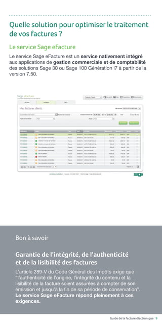 Guide de la facture électronique 9
Le service Sage eFacture
Le service Sage eFacture est un service nativement intégré
aux applications de gestion commerciale et de comptabilité
des solutions Sage 30 ou Sage 100 Génération i7 à partir de la
version 7.50.
Quelle solution pour optimiser le traitement
de vos factures ?
Garantie de l’intégrité, de l’authenticité
et de la lisibilité des factures
L’article 289-V du Code Général des Impôts exige que
“l’authenticité de l’origine, l’intégrité du contenu et la
lisibilité de la facture soient assurées à compter de son
émission et jusqu’à la fin de sa période de conservation”.
Le service Sage eFacture répond pleinement à ces
exigences.
Bon à savoir
 