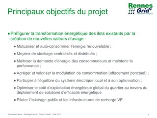 Schneider Electric 2- Buildings France – Thierry DJAHEL – Mai 2015
Principaux objectifs du projet
●Préfigurer la transformation énergétique des ilots existants par la
création de nouvelles valeurs d’usage :
● Mutualiser et auto-consommer l’énergie renouvelable ;
● Moyens de stockage centralisés et distribués ;
● Maitriser la demande d’énergie des consommateurs et maintenir la
performance ;
● Agréger et valoriser la modulation de consommation (effacement ponctuel) ;
● Participer à l’équilibre du système électrique local et à son optimisation ;
● Optimiser le coût d’exploitation énergétique global du quartier au travers du
déploiement de solutions d’efficacité énergétique
● Piloter l’éclairage public et les infrastructures de recharge VE
 