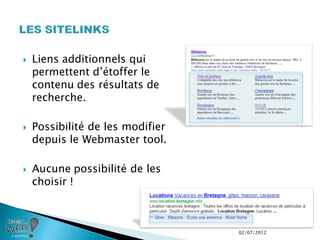    Liens additionnels qui
    permettent d’étoffer le
    contenu des résultats de
    recherche.

   Possibilité de les modifier
    depuis le Webmaster tool.

   Aucune possibilité de les
    choisir !



                                  02/07/2012
 