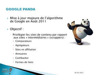    Mise à jour majeure de l’algorithme
    de Google en Août 2011

   Objectif :
    ◦ Privilégier les sites de contenu par rapport
       aux sites « intermédiaires » (scrappers) :
       Comparateurs
       Agrégateurs
       Sites en affiliation
       Annuaires
       Cashbacker
       Fermes de liens



                                                     02/07/2012
 