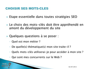    Etape essentielle dans toutes stratégies SEO

   Le choix des mots-clés doit être appréhendé en
    amont du développement du site

   Quelques questions à se poser :
    ◦ Quel est mon métier ?
    ◦ De quelle(s) thématique(s) mon site traite-il ?
    ◦ Quels mots-clés utiliserai-je pour accéder à mon site ?
    ◦ Qui sont mes concurrents sur le Web ?


                                                   02/07/2012
 