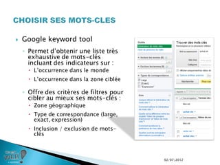    Google keyword tool
    ◦ Permet d’obtenir une liste très
      exhaustive de mots-clés
      incluant des indicateurs sur :
       L’occurrence dans le monde
       L’occurrence dans la zone ciblée

    ◦ Offre des critères de filtres pour
      cibler au mieux ses mots-clés :
       Zone géographique
       Type de correspondance (large,
        exact, expression)
       Inclusion / exclusion de mots-
        clés



                                           02/07/2012
 