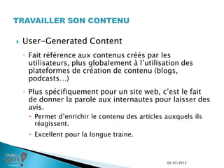    User-Generated Content
    ◦ Fait référence aux contenus créés par les
      utilisateurs, plus globalement à l’utilisation des
      plateformes de création de contenu (blogs,
      podcasts…)
    ◦ Plus spécifiquement pour un site web, c’est le fait
      de donner la parole aux internautes pour laisser des
      avis.
      Permet d’enrichir le contenu des articles auxquels ils
       réagissent.
      Excellent pour la longue traine.



                                                 02/07/2012
 