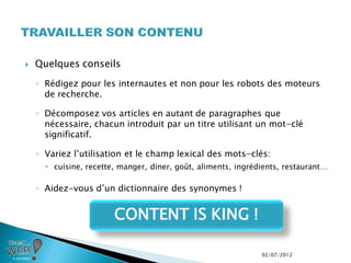    Quelques conseils
    ◦ Rédigez pour les internautes et non pour les robots des moteurs
      de recherche.

    ◦ Décomposez vos articles en autant de paragraphes que
      nécessaire, chacun introduit par un titre utilisant un mot-clé
      significatif.

    ◦ Variez l’utilisation et le champ lexical des mots-clés:
       cuisine, recette, manger, diner, goût, aliments, ingrédients, restaurant…

    ◦ Aidez-vous d’un dictionnaire des synonymes !


                        CONTENT IS KING !

                                                               02/07/2012
 