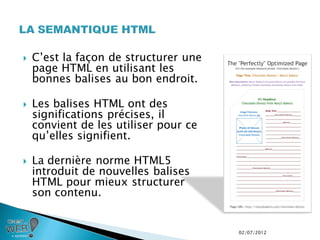    C’est la façon de structurer une
    page HTML en utilisant les
    bonnes balises au bon endroit.

   Les balises HTML ont des
    significations précises, il
    convient de les utiliser pour ce
    qu’elles signifient.

   La dernière norme HTML5
    introduit de nouvelles balises
    HTML pour mieux structurer
    son contenu.


                                       02/07/2012
 