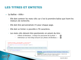    La balise <title>

    ◦ Elle doit contenir les mots-clés car c’est la première balise que lisent les
      moteurs de recherche.

    ◦ Elle doit être personnalisée (!!) pour chaque page.

    ◦ Elle doit se limiter si possible à 70 caractères.

    ◦ Les mots-clés doivent être positionnés en amont du titre :
               « Photos de Bordeaux : le blog d’un passionné de la photo. »   
               « Bienvenue sur mon blog consacré aux photos de Bordeaux. »    




                                                                               02/07/2012
 