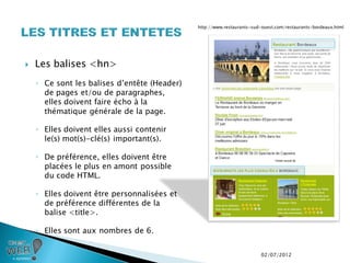 http://www.restaurants-sud-ouest.com/restaurants-bordeaux.html




   Les balises <hn>
    ◦ Ce sont les balises d’entête (Header)
      de pages et/ou de paragraphes,
      elles doivent faire écho à la
      thématique générale de la page.

    ◦ Elles doivent elles aussi contenir
      le(s) mot(s)-clé(s) important(s).

    ◦ De préférence, elles doivent être
      placées le plus en amont possible
      du code HTML.

    ◦ Elles doivent être personnalisées et
      de préférence différentes de la
      balise <title>.

    ◦ Elles sont aux nombres de 6.


                                                                        02/07/2012
 