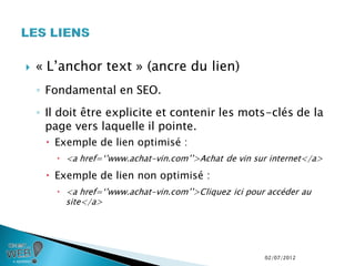    « L’anchor text » (ancre du lien)
    ◦ Fondamental en SEO.
    ◦ Il doit être explicite et contenir les mots-clés de la
      page vers laquelle il pointe.
      Exemple de lien optimisé :
         <a href=‘’www.achat-vin.com’’>Achat de vin sur internet</a>

      Exemple de lien non optimisé :
         <a href=‘’www.achat-vin.com’’>Cliquez ici pour accéder au
          site</a>




                                                        02/07/2012
 