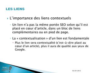    L’importance des liens contextuels
    ◦ Un lien n’a pas la même portée SEO selon qu’il est
      placé en cœur d’article, dans un bloc de liens
      complémentaires ou en pied de page.
    ◦ La « contextualisation » d’un lien est fondamentale
      Plus le lien sera contextualité (c’est-à-dire placé au
       cœur d’un article), plus il aura de qualité aux yeux de
       Google.




                                                 02/07/2012
 