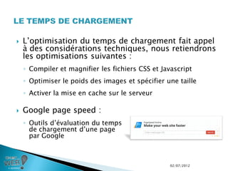    L’optimisation du temps de chargement fait appel
    à des considérations techniques, nous retiendrons
    les optimisations suivantes :
    ◦ Compiler et magnifier les fichiers CSS et Javascript
    ◦ Optimiser le poids des images et spécifier une taille
    ◦ Activer la mise en cache sur le serveur

   Google page speed :
    ◦ Outils d’évaluation du temps
      de chargement d’une page
      par Google



                                                   02/07/2012
 