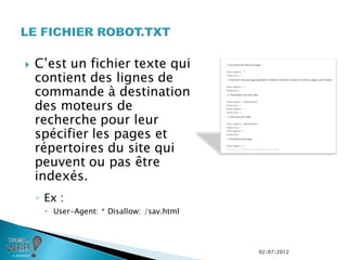    C’est un fichier texte qui
    contient des lignes de
    commande à destination
    des moteurs de
    recherche pour leur
    spécifier les pages et
    répertoires du site qui
    peuvent ou pas être
    indexés.
    ◦ Ex :
      User-Agent: * Disallow: /sav.html




                                           02/07/2012
 