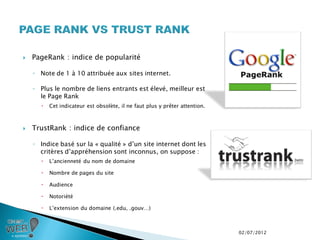    PageRank : indice de popularité

    ◦ Note de 1 à 10 attribuée aux sites internet.

    ◦ Plus le nombre de liens entrants est élevé, meilleur est
      le Page Rank
         Cet indicateur est obsolète, il ne faut plus y prêter attention.



   TrustRank : indice de confiance

    ◦ Indice basé sur la « qualité » d’un site internet dont les
      critères d’appréhension sont inconnus, on suppose :
         L’ancienneté du nom de domaine

         Nombre de pages du site

         Audience

         Notoriété

         L’extension du domaine (.edu, .gouv…)



                                                                             02/07/2012
 