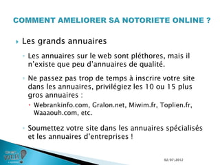    Les grands annuaires
    ◦ Les annuaires sur le web sont pléthores, mais il
      n’existe que peu d’annuaires de qualité.
    ◦ Ne passez pas trop de temps à inscrire votre site
      dans les annuaires, privilégiez les 10 ou 15 plus
      gros annuaires :
      Webrankinfo.com, Gralon.net, Miwim.fr, Toplien.fr,
       Waaaouh.com, etc.

    ◦ Soumettez votre site dans les annuaires spécialisés
      et les annuaires d’entreprises !


                                                02/07/2012
 