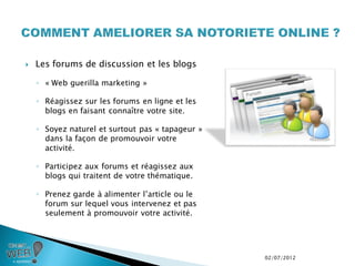    Les forums de discussion et les blogs

    ◦ « Web guerilla marketing »

    ◦ Réagissez sur les forums en ligne et les
      blogs en faisant connaître votre site.

    ◦ Soyez naturel et surtout pas « tapageur »
      dans la façon de promouvoir votre
      activité.

    ◦ Participez aux forums et réagissez aux
      blogs qui traitent de votre thématique.

    ◦ Prenez garde à alimenter l’article ou le
      forum sur lequel vous intervenez et pas
      seulement à promouvoir votre activité.




                                                  02/07/2012
 