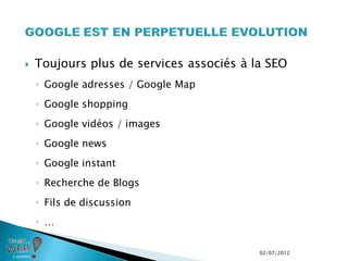    Toujours plus de services associés à la SEO
    ◦ Google adresses / Google Map
    ◦ Google shopping
    ◦ Google vidéos / images
    ◦ Google news
    ◦ Google instant
    ◦ Recherche de Blogs
    ◦ Fils de discussion
    ◦ …

                                          02/07/2012
 