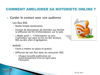    Garder le contact avec son audience
    ◦ Les flux RSS
       Really Simple Syndication
       Format de description de données qui facilite
        la diffusion de fils d'informations sur le web.
       « Mode push » : l’information va vers
        l’utilisateur qui peut la lire via des lecteurs
        RSS ou des sites d’agrégation.

    ◦ Intérêt :
       Facile à mettre en place et gratuit.
       Diffusion de son flux dans les annuaires RSS.
          Chaque nouvelle publication est
           automatiquement mise en ligne dans
           l’annuaire.




                                                          02/07/2012
 