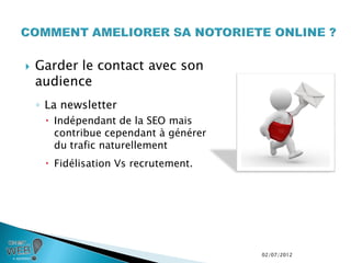   Garder le contact avec son
    audience
    ◦ La newsletter
      Indépendant de la SEO mais
       contribue cependant à générer
       du trafic naturellement
      Fidélisation Vs recrutement.




                                       02/07/2012
 