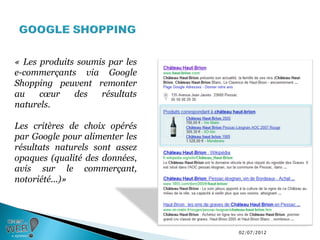 « Les produits soumis par les
e-commerçants via Google
Shopping peuvent remonter
au    cœur    des   résultats
naturels.

Les critères de choix opérés
par Google pour alimenter les
résultats naturels sont assez
opaques (qualité des données,
avis sur le commerçant,
notoriété...)»




                                02/07/2012
 