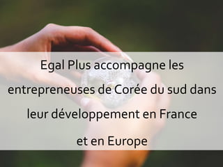1
Egal Plus accompagne les
entrepreneuses de Corée du sud dans
leur développement en France
et en Europe
 