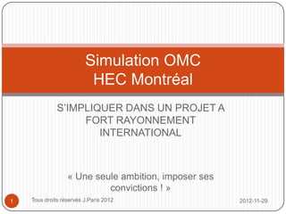 Simulation OMC
                                  HEC Montréal
                S’IMPLIQUER DANS UN PROJET A FORT
                   RAYONNEMENT INTERNATIONAL




            « Une seule ambition, imposer ses convictions ! »

1   Tous droits réservés J.Paris 2012                           2012-11-29
 