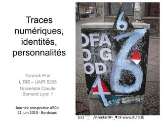 Traces numériques, identités,personnalités  Yannick Prié LIRIS – UMR 5205 Université Claude Bernard Lyon 1 Journée prospective ARCo 21 juin 2010 - Bordeaux (cc) ﴾͡๏̯͡๏﴿ /streetart#+_♥.tk www.ALT3.tk 