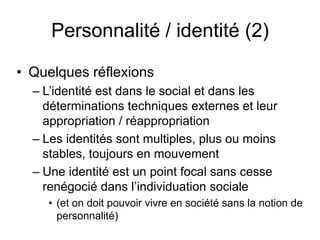 Personnalité / identité (2)Quelques réflexionsL’identité est dans le social et dans les déterminations techniques externes et leur appropriation / réappropriationLes identités sont multiples, plus ou moins stables, toujours en mouvement    Une identité est un point focal sans cesse renégocié dans l’individuation sociale(et on doit pouvoir vivre en société sans la notion de personnalité)