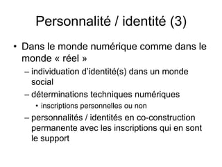 Personnalité / identité (3)Dans le monde numérique comme dans le monde « réel »individuation d’identité(s) dans un monde socialdéterminations techniques numériquesinscriptions personnelles ou nonpersonnalités / identités en co-construction permanente avec les inscriptions qui en sont le support 
