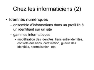 Chez les informaticiens (2)Identités numériques ensemble d’informations dans un profil lié à un identifiant sur un site 	 gammes informatiquesmodélisation des identités, liens entre identités, contrôle des liens, certification, guerre des identités, normalisation, etc.