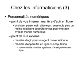 Chez les informaticiens (3)Personnalités numériques point de vue interne : manière d’agir en ligneassistant personnel / alter-ego : ensemble plus ou moins intelligent de préférences pour interagir avec le monde numériquepoint de vue externemanière d’agir pour un agent conversationnel  manière d’apparaître en ligne = e-reputationnotion utilisée dans les systèmes d’enseignement en ligne  
