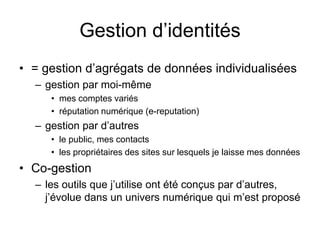 Gestion d’identités= gestion d’agrégats de données individualiséesgestion par moi-mêmemes comptes variésréputation numérique (e-reputation)   gestion par d’autres le public, mes contactsles propriétaires des sites sur lesquels je laisse mes donnéesCo-gestionles outils que j’utilise ont été conçus par d’autres, j’évolue dans un univers numérique qui m’est proposé   