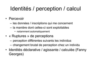 Identités / perception / calculPercevoirles données / inscriptions qui me concernent la manière dont celles-ci sont exploitables notamment automatiquement« Ruptures » de perceptionsperception différentes suivants les individuschangement brutal de perception chez un individuIdentités déclarative / agissante / calculée (Fanny Georges)