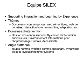 Equipe SILEXSupporting Interaction and Learning by ExperienceThèmes Documents, connaissances, web sémantique, web de données, interaction homme-machine, adaptation, etc.Domaines d’interventionGestion des connaissances, Systèmes d’information audiovisuels, Environnement Informatique pour l’Apprentissage Humain, AccessibilitéAngle d’attaquecouple homme-système comme apprenant, dynamique de la co-évolutionhomme-système