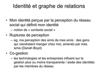 Identité et graphe de relationsMon identité perçue par la perception du réseau social qui définit mon identité notion de « contexte social » Ruptures de perceptioneg. ma perception des amis de mes amis : des gens qui viendraient manger chez moi, amenés par mes amis (Danah Boyd)Co-gestionles technologies et les entreprises influent sur la gestion plus ou moins transparente / aisée des identités par les membres du réseau   