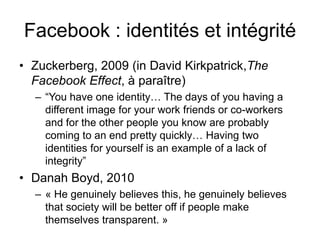 Facebook : identités et intégrité Zuckerberg, 2009 (in David Kirkpatrick,The Facebook Effect, à paraître)“You have one identity… The days of you having a different image for your work friends or co-workers and for the other people you know are probably coming to an end pretty quickly… Having two identities for yourself is an example of a lack of integrity” Danah Boyd, 2010« He genuinely believes this, he genuinely believes that society will be better off if people make themselves transparent. » 