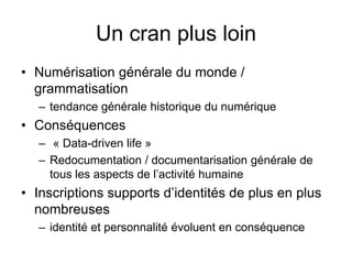 Un cran plus loinNumérisation générale du monde / grammatisationtendance générale historique du numérique  Conséquences « Data-driven life »Redocumentation / documentarisation générale de tous les aspects de l’activité humaineInscriptions supports d’identités de plus en plus nombreuses   identité et personnalité évoluent en conséquence