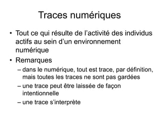 Traces numériquesTout ce qui résulte de l’activité des individus actifs au sein d’un environnement numériqueRemarquesdans le numérique, tout est trace, par définition, mais toutes les traces ne sont pas gardéesune trace peut être laissée de façon intentionnelleune trace s’interprète