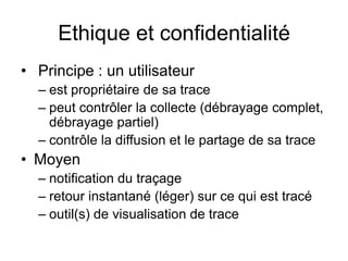 Ethique et confidentialité Principe : un utilisateurest propriétaire de sa tracepeut contrôler la collecte (débrayage complet, débrayage partiel)contrôle la diffusion et le partage de sa traceMoyennotification du traçageretour instantané (léger) sur ce qui est tracéoutil(s) de visualisation de trace