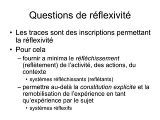 Questions de réflexivitéLes traces sont des inscriptions permettant la réflexivitéPour cela fournir a minima le réfléchissement (reflètement) de l’activité, des actions, du contextesystèmes réfléchissants (reflétants)permettre au-delà la constitution explicite et la remobilisation de l’expérience en tant qu’expérience par le sujetsystèmes réflexifs 