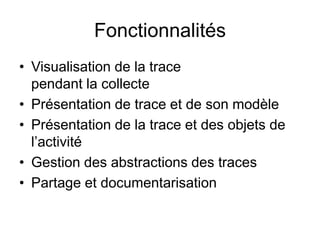 FonctionnalitésVisualisation de la trace pendant la collectePrésentation de trace et de son modèlePrésentation de la trace et des objets de l’activitéGestion des abstractions des tracesPartage et documentarisation