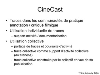 CineCastTraces dans les communautés de pratique annotation / critique filmiqueUtilisation individuelle de tracessupport activité / documentarisationUtilisation collectivepartage de traces et poursuite d’activitétrace collective comme support d’activité collective (awareness)trace collective construite par le collectif en vue de sa publicisationThèse Amaury Belin