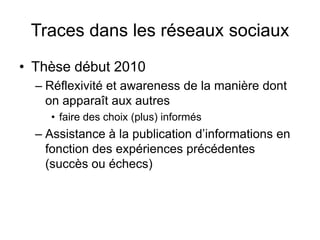 Traces dans les réseaux sociauxThèse début 2010Réflexivité et awareness de la manière dont on apparaît aux autres faire des choix (plus) informésAssistance à la publication d’informations en fonction des expériences précédentes (succès ou échecs)