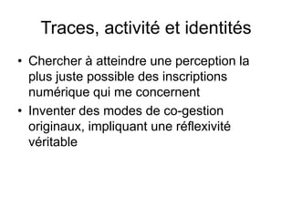 Traces, activité et identitésChercher à atteindre une perception la plus pertinente possible des inscriptions numérique qui me concernentInventer des modes de co-gestion originaux, impliquant une réflexivité véritable