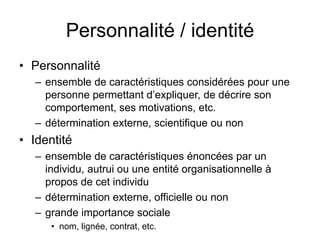 Personnalité / identitéPersonnalitéensemble de caractéristiques considérées pour une personne permettant d’expliquer, de décrire son comportement, ses motivations, etc.détermination externe, scientifique ou nonIdentitéensemble de caractéristiques énoncées par un individu, autrui ou une entité organisationnelle à propos de cet individudétermination externe, officielle ou nongrande importance sociale nom, lignée, contrat, etc.